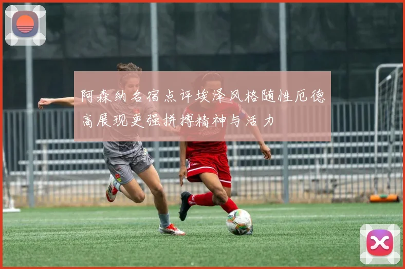阿森纳名宿点评埃泽风格随性厄德高展现更强拼搏精神与活力
