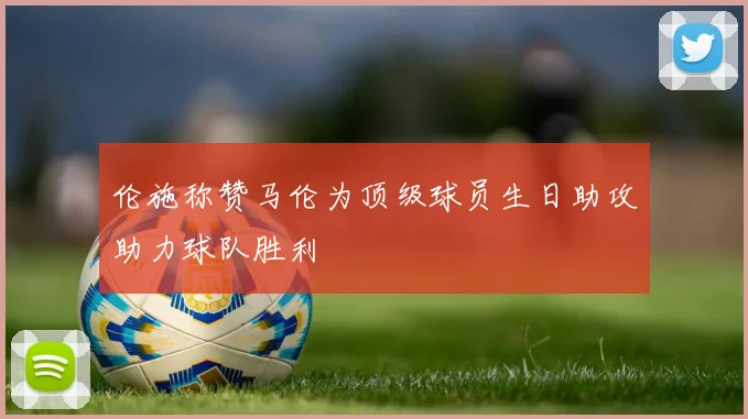 伦施称赞马伦为顶级球员生日助攻助力球队胜利