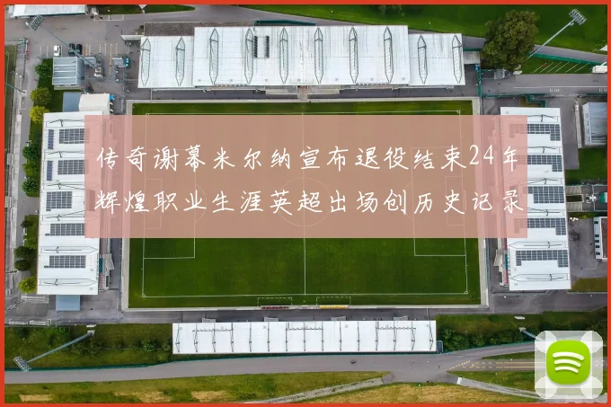 传奇谢幕米尔纳宣布退役结束24年辉煌职业生涯英超出场创历史记录