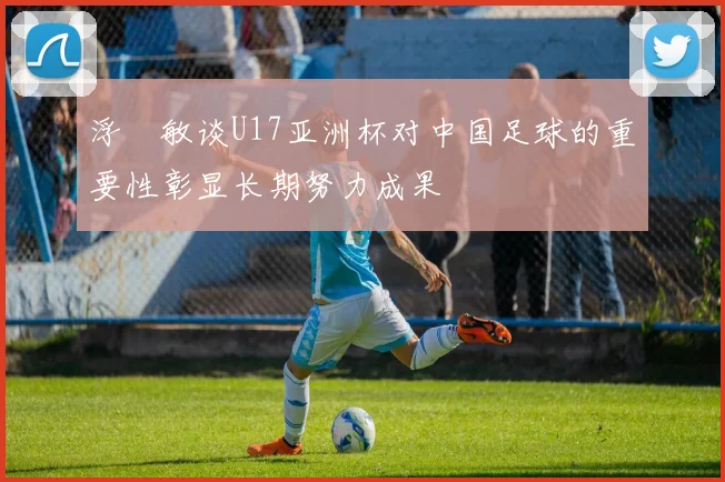 浮嶋敏谈U17亚洲杯对中国足球的重要性彰显长期努力成果