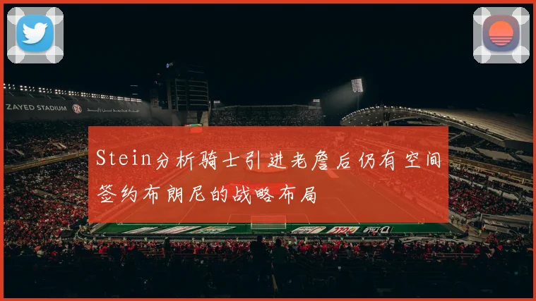 Stein分析骑士引进老詹后仍有空间签约布朗尼的战略布局