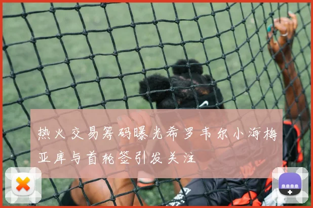 热火交易筹码曝光希罗韦尔小海梅亚库与首轮签引发关注