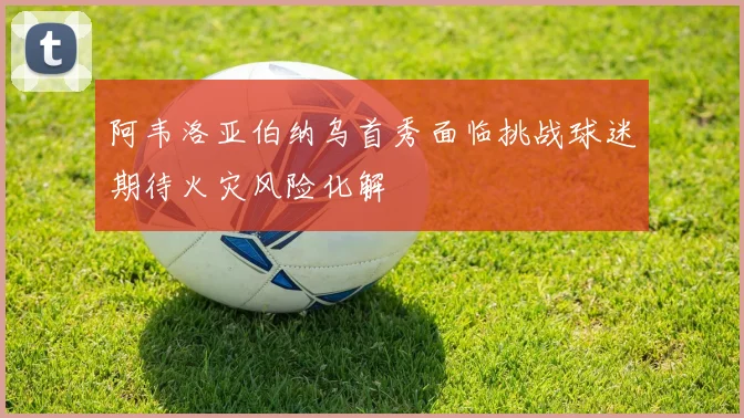 阿韦洛亚伯纳乌首秀面临挑战球迷期待火灾风险化解