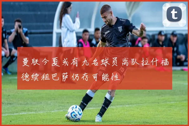 曼联今夏或有九名球员离队拉什福德续租巴萨仍存可能性