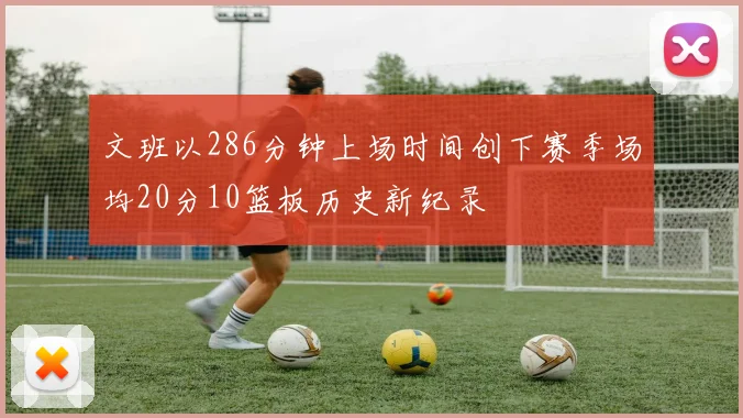 文班以286分钟上场时间创下赛季场均20分10篮板历史新纪录