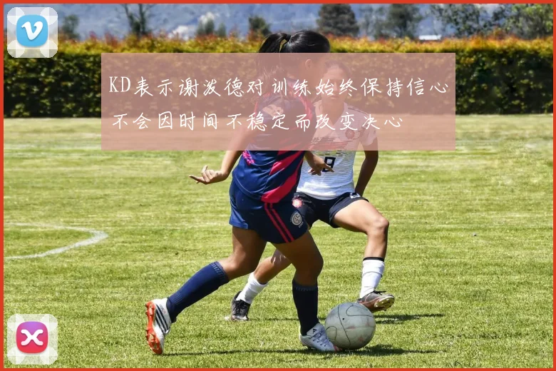 KD表示谢泼德对训练始终保持信心不会因时间不稳定而改变决心