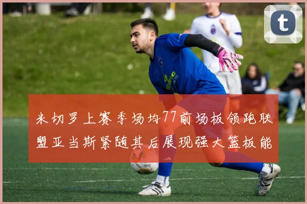 米切罗上赛季场均77前场板领跑联盟亚当斯紧随其后展现强大篮板能力
